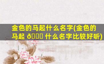 金色的马起什么名字(金色的马起 🐛 什么名字比较好听)